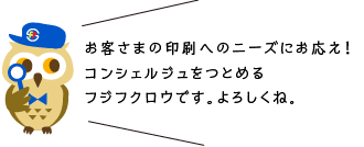 お客さまの印刷へのニーズにお応え！コンシェルジュをつとめるフジフクロウです。よろしくね。