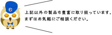 上記以外の製品も豊富に取り扱っています。まずはお気軽にご相談ください。