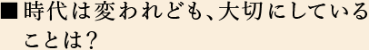 時代は変われども、大切にしていることは？