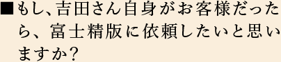 もし、吉田さん自身がお客様だったら、富士精版に依頼したいと思い　ますか？