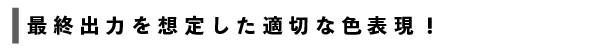 最終出力を想定した適切な色表現!