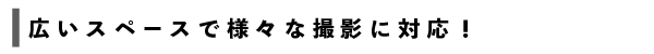 広いスペースで様々な撮影に対応！